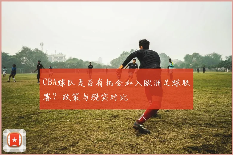 CBA球队是否有机会加入欧洲足球联赛？政策与现实对比