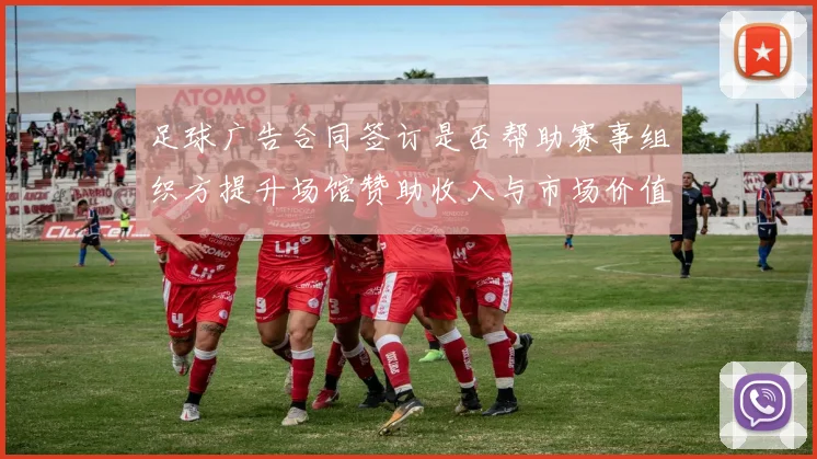 足球广告合同签订是否帮助赛事组织方提升场馆赞助收入与市场价值